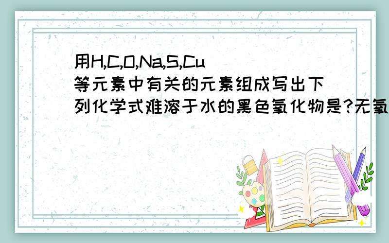 用H,C,O,Na,S,Cu等元素中有关的元素组成写出下列化学式难溶于水的黑色氧化物是?无氧酸是?含氧酸的正盐,他的浓溶液与浓盐酸反应产生CO2的是?加热条件下能分解成酸式盐?蓝色的结晶水合物是?