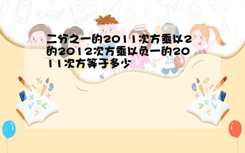 二分之一的2011次方乘以2的2012次方乘以负一的2011次方等于多少