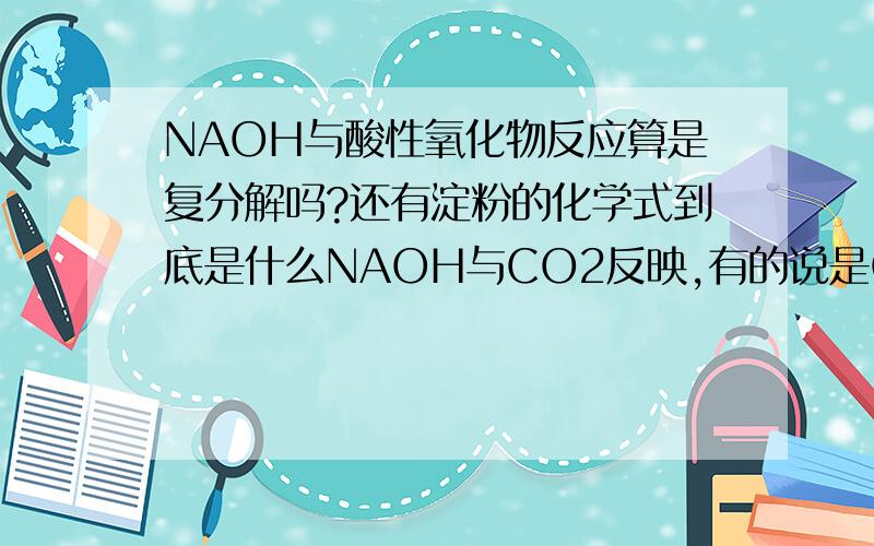 NAOH与酸性氧化物反应算是复分解吗?还有淀粉的化学式到底是什么NAOH与CO2反映,有的说是CO2先跟NAOH溶液里的水反应生成H2CO3,再跟NAOH反应,这样来说也是酸跟碱的反应.还有淀粉的化学式,是（C6H1