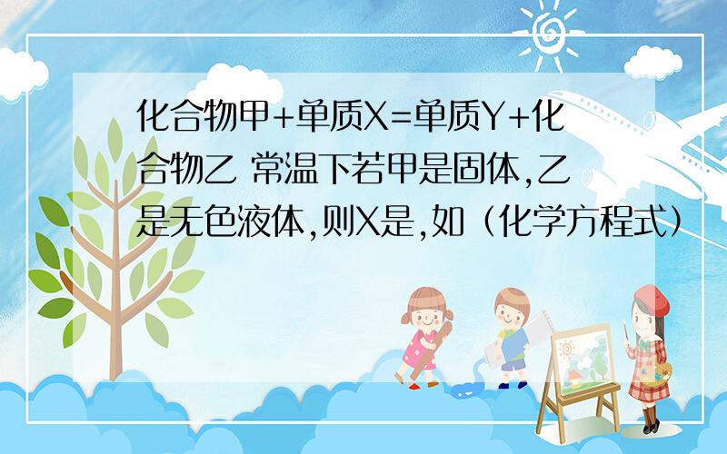 化合物甲+单质X=单质Y+化合物乙 常温下若甲是固体,乙是无色液体,则X是,如（化学方程式）