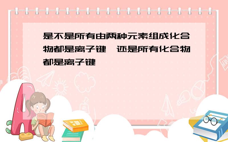 是不是所有由两种元素组成化合物都是离子键,还是所有化合物都是离子键