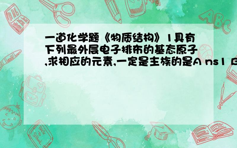 一道化学题《物质结构》1具有下列最外层电子排布的基态原子,求相应的元素,一定是主族的是A ns1 B ns2 C ns2np6 D ns2np2为什么选D?C为什么不一定是主族