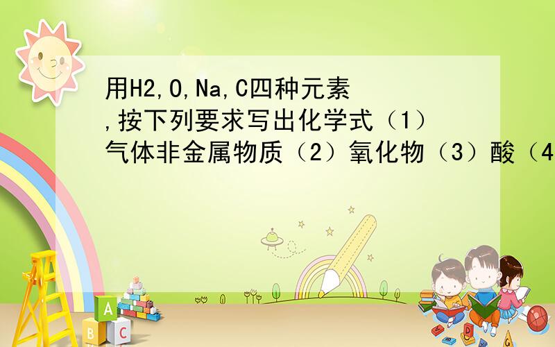 用H2,O,Na,C四种元素,按下列要求写出化学式（1）气体非金属物质（2）氧化物（3）酸（4）碱（5）盐