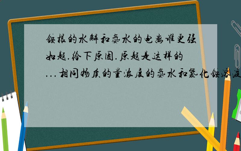 铵根的水解和氨水的电离谁更强如题.给下原因.原题是这样的...相同物质的量浓度的氨水和氯化铵溶液...取相同体积混合后...PH___7(大于小于等于) 溶液中各离子浓度的大小关系比较为_________