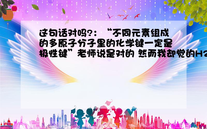 这句话对吗?：“不同元素组成的多原子分子里的化学键一定是极性键”老师说是对的 然而我却觉的H2O2是反例，跟老师说老师还是说这句话对，到底是为什么啊？