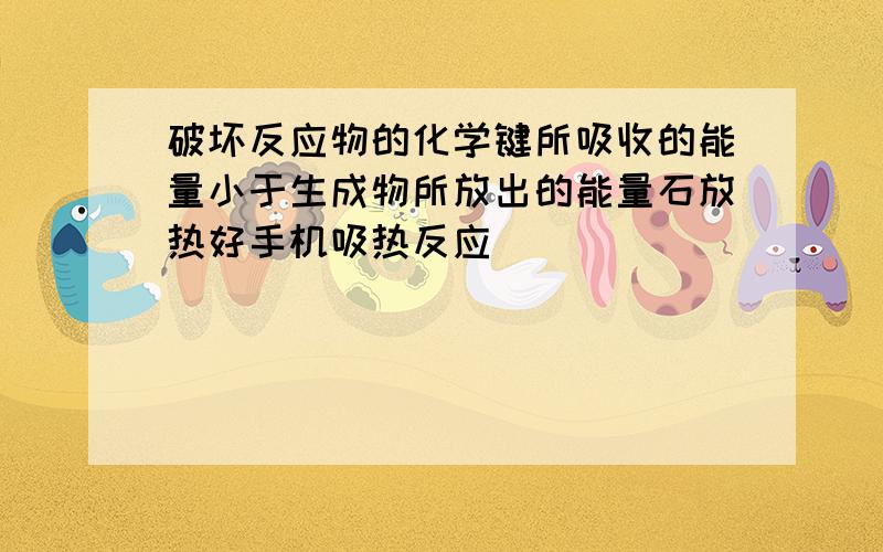 破坏反应物的化学键所吸收的能量小于生成物所放出的能量石放热好手机吸热反应