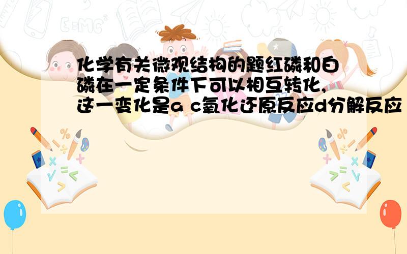 化学有关微观结构的题红磷和白磷在一定条件下可以相互转化,这一变化是a c氧化还原反应d分解反应