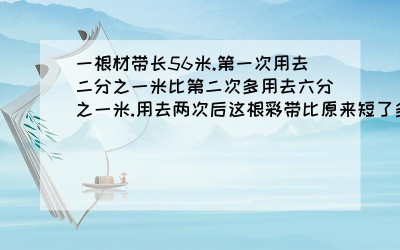 一根材带长56米.第一次用去二分之一米比第二次多用去六分之一米.用去两次后这根彩带比原来短了多少米?如题