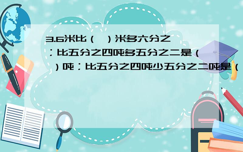 3.6米比（ ）米多六分之一；比五分之四吨多五分之二是（ ）吨；比五分之四吨少五分之二吨是（ ）