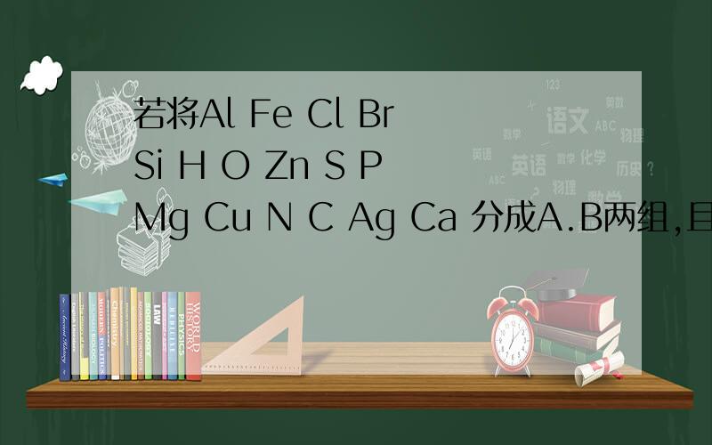 若将Al Fe Cl Br Si H O Zn S P Mg Cu N C Ag Ca 分成A.B两组,且A组中必须包括铝 ,B组必须包括氢若将Al Fe Cl Br Si H O Zn S P Mg Cu N C Ag Ca 分成A.B两组,且A组中必须包括铝,B组必须包括氢,应怎样分?分组依据?