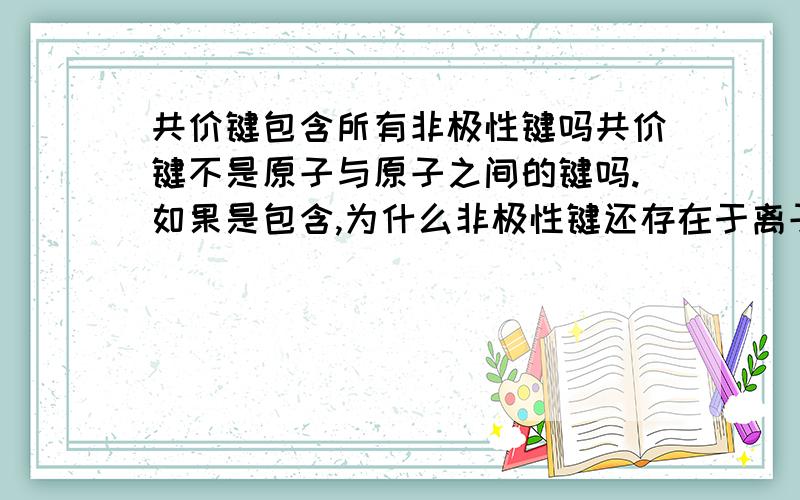 共价键包含所有非极性键吗共价键不是原子与原子之间的键吗.如果是包含,为什么非极性键还存在于离子键中,比如说过氧化钠.顺便再告诉我一下极性键主要存在于哪.第二个问题次要,