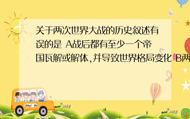 关于两次世界大战的历史叙述有误的是 A战后都有至少一个帝国瓦解或解体,并导致世界格局变化 B两战中的具体战役往往与“闪击”、“突袭”有关,都使用了原子弹等杀伤力巨大的武器