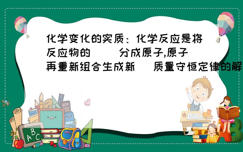 化学变化的实质：化学反应是将反应物的（ ）分成原子,原子再重新组合生成新（ 质量守恒定律的解释：反应前后（ ）不变,（ ）没有增减.质量守恒定律在宏观上表现为化学反应前后（ ）