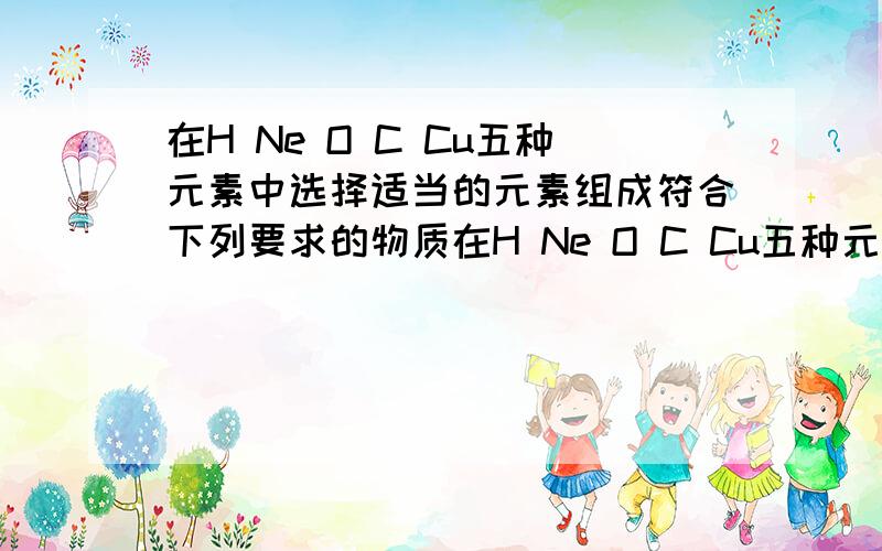 在H Ne O C Cu五种元素中选择适当的元素组成符合下列要求的物质在H Ne O C Cu五种元素中选择适当的元素组成符合下列要求的物质：可以维持呼吸的气体:________.,能够支持植物光合作用的气体____