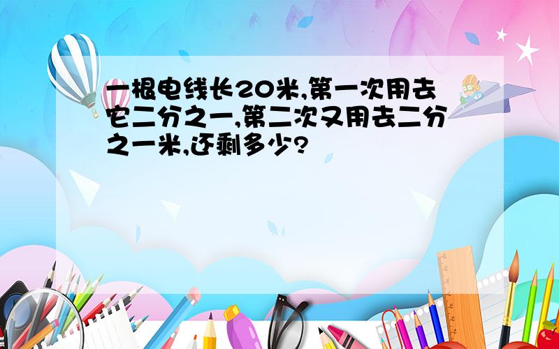 一根电线长20米,第一次用去它二分之一,第二次又用去二分之一米,还剩多少?