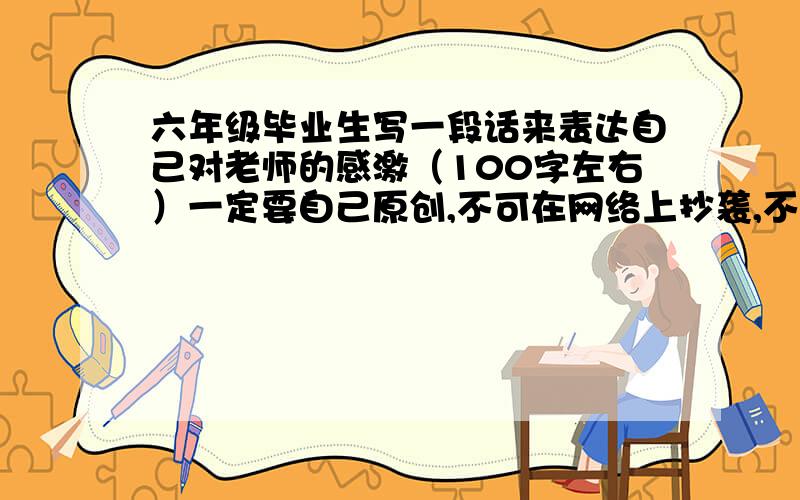 六年级毕业生写一段话来表达自己对老师的感激（100字左右）一定要自己原创,不可在网络上抄袭,不要华丽的词句,不要废话,好了加40分,现在没分了,急1!