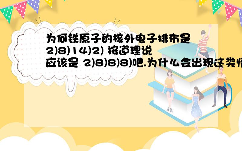 为何铁原子的核外电子排布是 2)8)14)2) 按道理说应该是 2)8)8)8)吧.为什么会出现这类情况?似乎它前后的元素也是存在此矛盾?