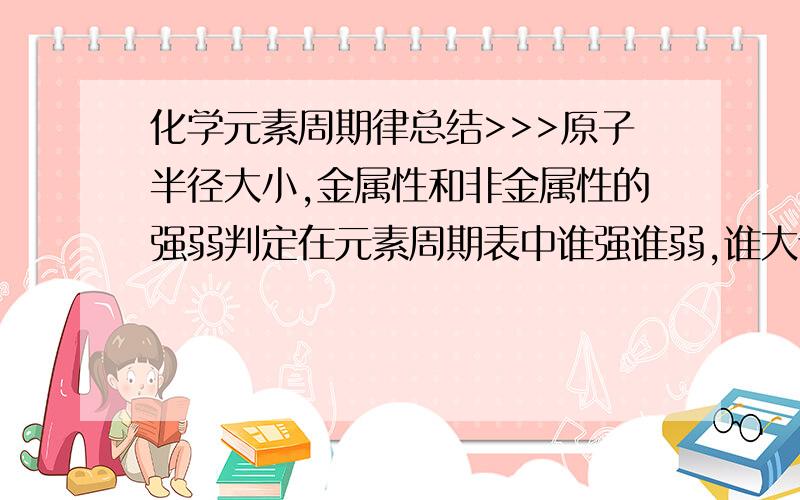 化学元素周期律总结>>>原子半径大小,金属性和非金属性的强弱判定在元素周期表中谁强谁弱,谁大谁小有图最好,