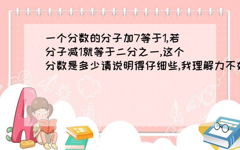 一个分数的分子加7等于1,若分子减1就等于二分之一,这个分数是多少请说明得仔细些,我理解力不好,就一学渣