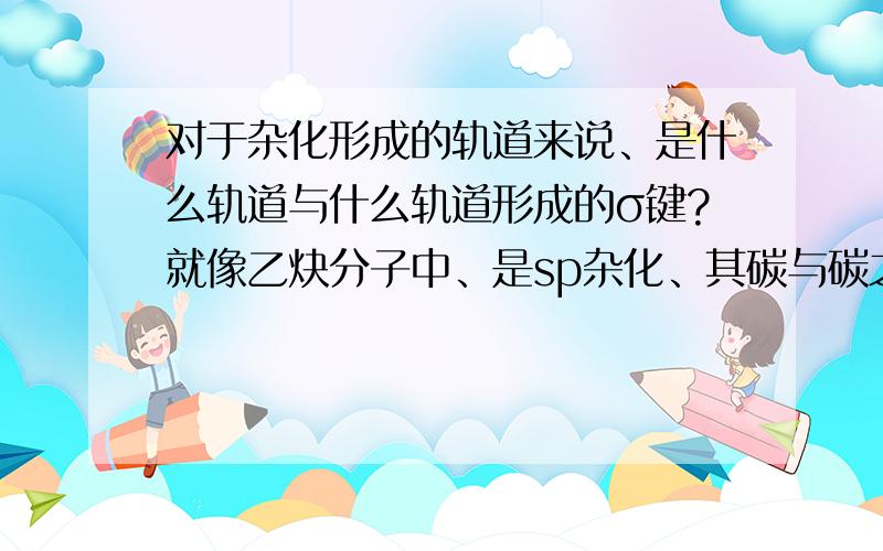 对于杂化形成的轨道来说、是什么轨道与什么轨道形成的σ键?就像乙炔分子中、是sp杂化、其碳与碳之间除了那个空出来的p轨道形成的π键外的那个σ键是什么轨道与什么轨道形成的、如果是