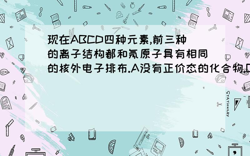 现在ABCD四种元素,前三种的离子结构都和氖原子具有相同的核外电子排布.A没有正价态的化合物,B的氢化物化学式为H2B.0.2mol的C原子能从酸中置换颤声2.24L H2(S.T.P).D的原子核中没有中子（1）更