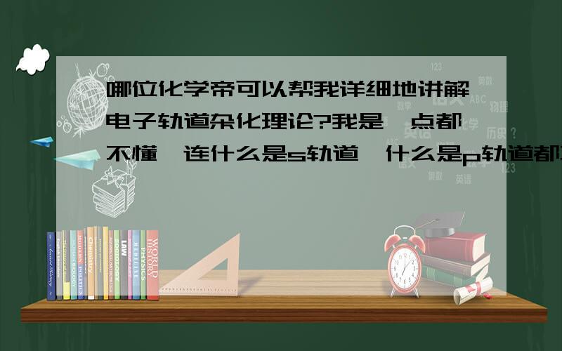 哪位化学帝可以帮我详细地讲解电子轨道杂化理论?我是一点都不懂,连什么是s轨道,什么是p轨道都不是很清楚,真的很想搞懂.拜托了!如果回答得好的,追加100分!