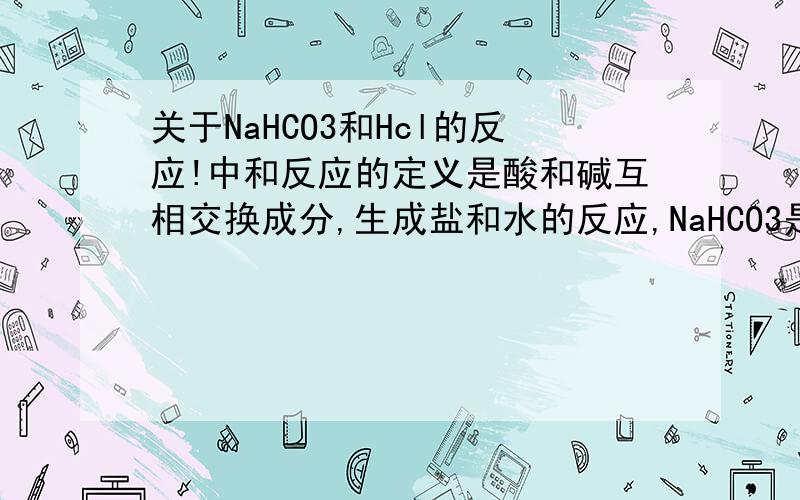 关于NaHCO3和Hcl的反应!中和反应的定义是酸和碱互相交换成分,生成盐和水的反应,NaHCO3是有碱性的盐但它不是碱,而当它和Hcl反应,NaHCO3+HCl=NaCl+H2O+CO2↑,它也中和了酸,产生了盐和水,那这算是中和