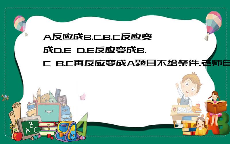 A反应成B.C.B.C反应变成D.E D.E反应变成B.C B.C再反应变成A题目不给条件.老师自己出的