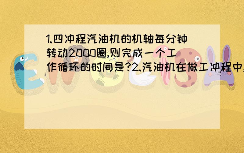 1.四冲程汽油机的机轴每分钟转动2000圈,则完成一个工作循环的时间是?2.汽油机在做工冲程中,高温气体迅速膨胀而做工,此时气体的温度和内能变化的情况是：A.温度降低,内能减小；B.温度不