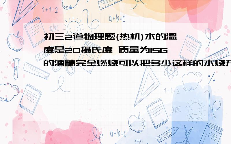 初三2道物理题(热机)水的温度是20摄氏度 质量为15G的酒精完全燃烧可以把多少这样的水烧开?