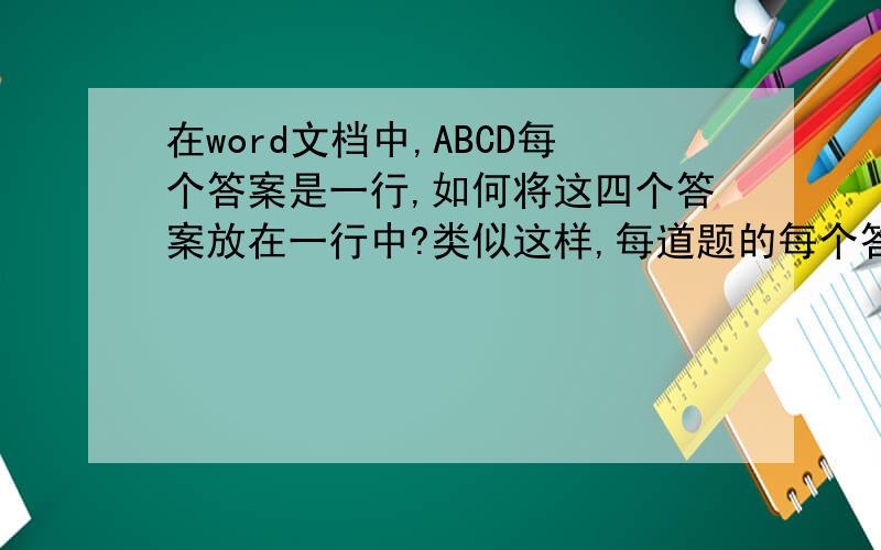 在word文档中,ABCD每个答案是一行,如何将这四个答案放在一行中?类似这样,每道题的每个答案各占一行A.XXXXXB.XXXXXC.XXXXXD.XXXXX如何快速将整张试卷每道题目的四个答案放在一行中?像这样：A.XXXXB.