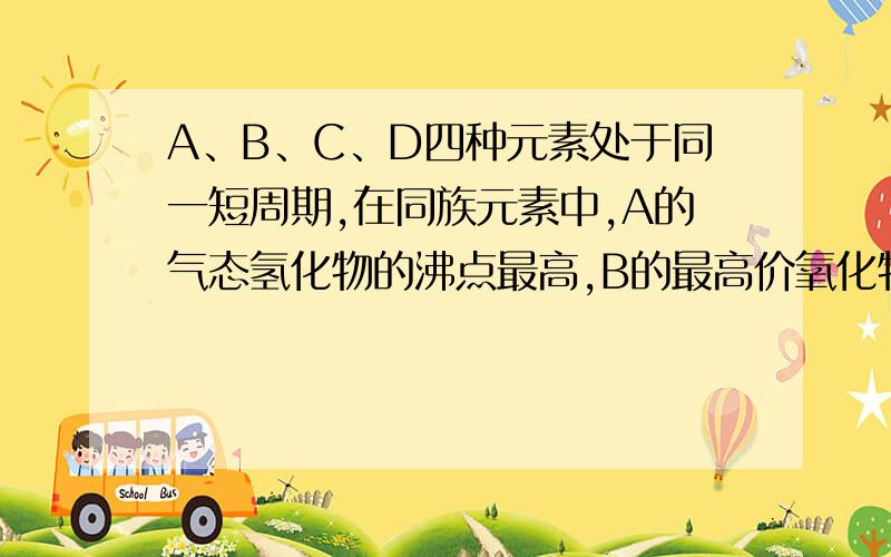 A、B、C、D四种元素处于同一短周期,在同族元素中,A的气态氢化物的沸点最高,B的最高价氧化物对应的水化物的酸性在同周期中的最强的,C的电负性介于A、B之间,D与B相邻.我推出H2O的沸点最高,H