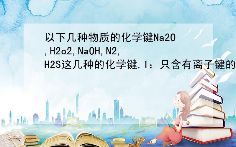 以下几种物质的化学键Na2O,H2o2,NaOH,N2,H2S这几种的化学键,1：只含有离子键的 2：只含有极性键的 3：只含有非极性键的 4：既含有离子键又有极性键 5：既含有非极性键又含有极性键