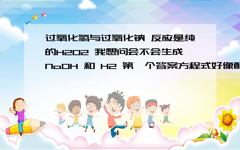 过氧化氢与过氧化钠 反应是纯的H2O2 我想问会不会生成NaOH 和 H2 第一个答案方程式好像配错了