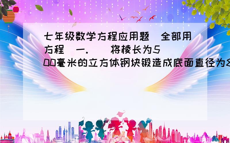 七年级数学方程应用题（全部用方程）一.    将棱长为500毫米的立方体钢块锻造成底面直径为800毫米的圆柱形零件,设圆柱的高为x毫米,根据题意列方程得______________________.(只列方程）二.