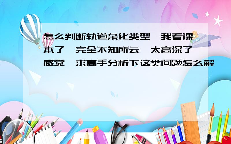 怎么判断轨道杂化类型,我看课本了,完全不知所云,太高深了感觉,求高手分析下这类问题怎么解,