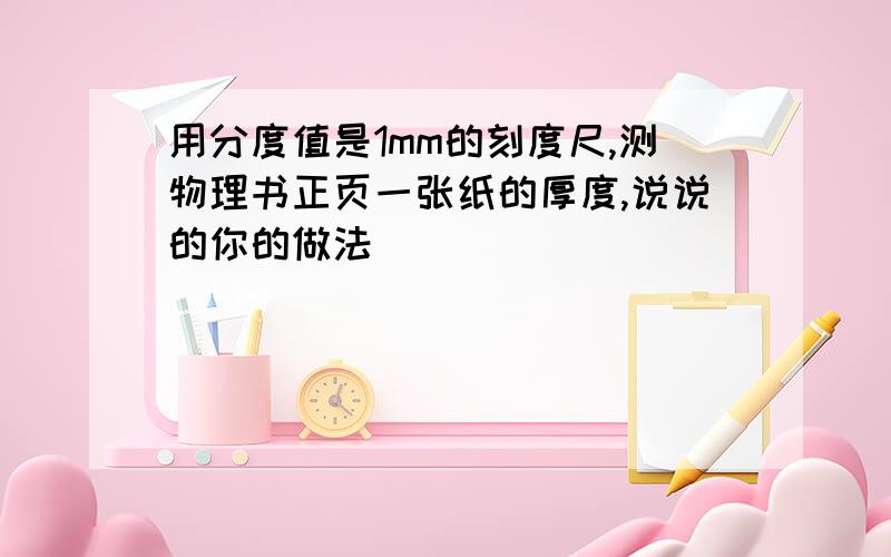 用分度值是1mm的刻度尺,测物理书正页一张纸的厚度,说说的你的做法