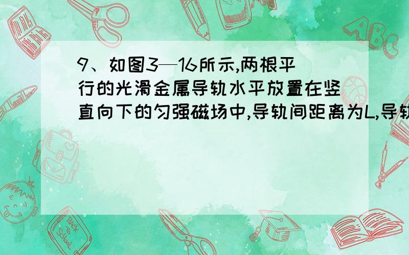 9、如图3—16所示,两根平行的光滑金属导轨水平放置在竖直向下的匀强磁场中,导轨间距离为L,导轨的左端串联一个电阻R,在导轨上有一个质量为m的金属棒MN,它的电阻为r,与导轨接触良好,导轨