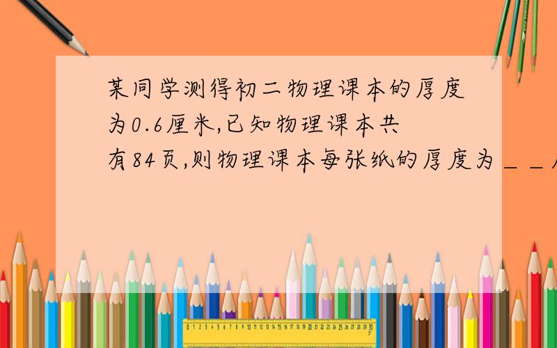 某同学测得初二物理课本的厚度为0.6厘米,已知物理课本共有84页,则物理课本每张纸的厚度为＿＿厘米,合＿＿微米