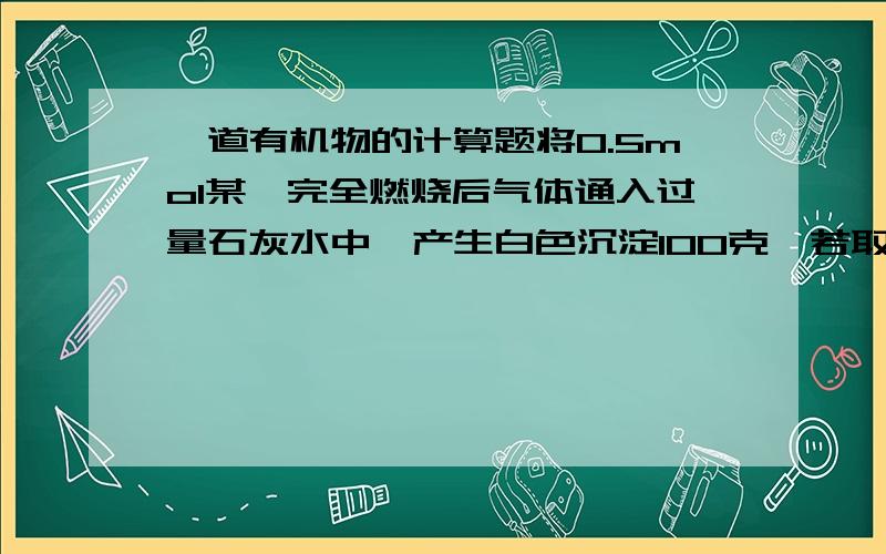 一道有机物的计算题将0.5mol某烃完全燃烧后气体通入过量石灰水中,产生白色沉淀100克,若取相同质量的该烃完全燃烧后将全部产物通过装有足量过氧化钠的干燥管充分作用后,干燥管增重30克,