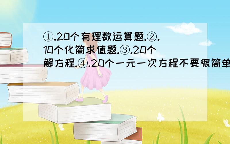 ①.20个有理数运算题.②.10个化简求值题.③.20个解方程.④.20个一元一次方程不要很简单,较难.但是答案应该是能求出的,能求出啊.给算式就行,.