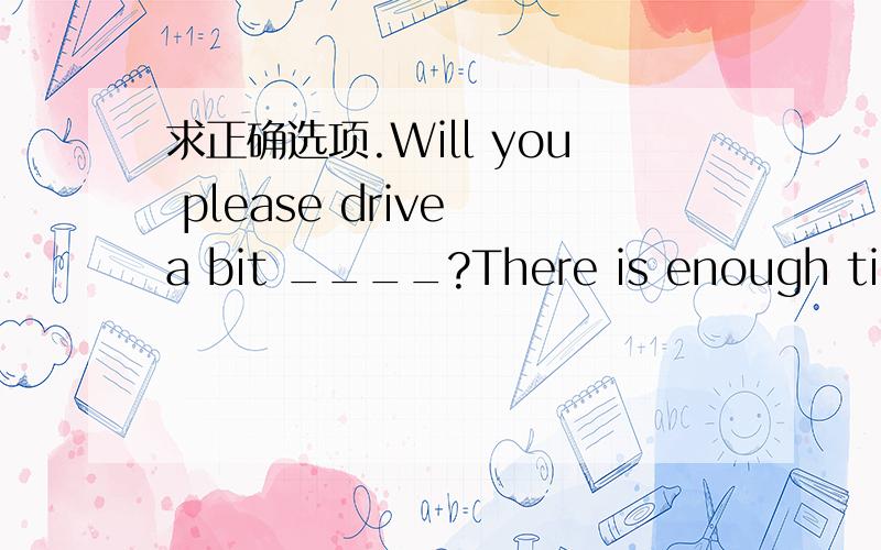 求正确选项.Will you please drive a bit ____?There is enough time left.A.quicker B.faster C.slowlier D.more slowly正确选项应该是什么?