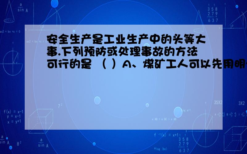 安全生产是工业生产中的头等大事.下列预防或处理事故的方法可行的是 （ ）A、煤矿工人可以先用明火伸入矿井以检测瓦斯的存在B、可以往矿井中充入大量的二氧化碳气体以防止瓦斯爆炸C