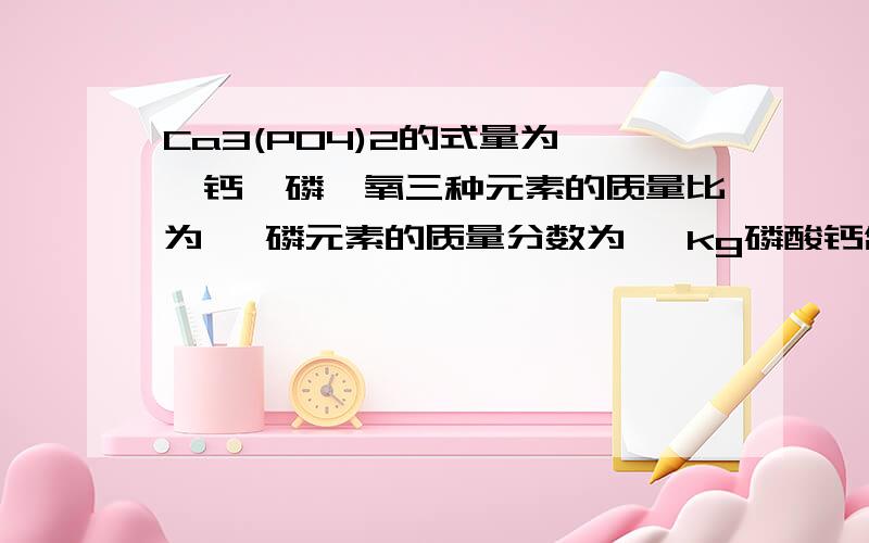 Ca3(PO4)2的式量为 ,钙、磷、氧三种元素的质量比为 ,磷元素的质量分数为 ,kg磷酸钙含磷5kg.