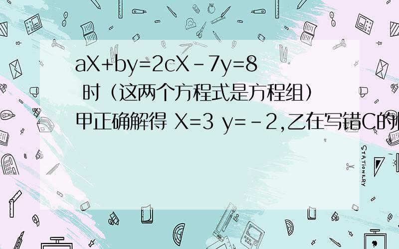aX+by=2cX-7y=8 时（这两个方程式是方程组）甲正确解得 X=3 y=-2,乙在写错C的情况下解得 X=-2 y=2,求a b c 的值.