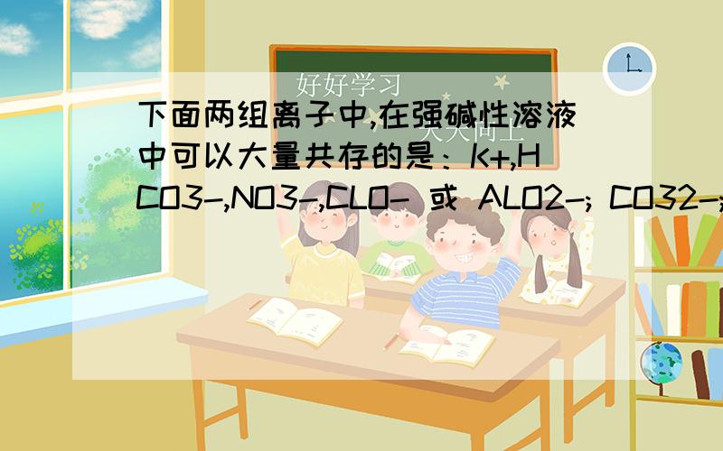 下面两组离子中,在强碱性溶液中可以大量共存的是：K+,HCO3-,NO3-,CLO- 或 ALO2-; CO32-; CL-; NA+可以举一个由ALO2-构成的分子吗？它能和谁反应啊？ALO2-不能和氢氧根离子反应生成氢氧化铝沉淀吗？