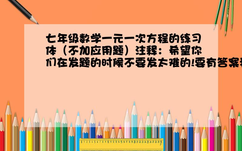 七年级数学一元一次方程的练习体（不加应用题）注释：希望你们在发题的时候不要发太难的!要有答案我只要可以列的方程不要应用题,哪位可以帮我请你救救小弟吧!越多越好200那就在好不