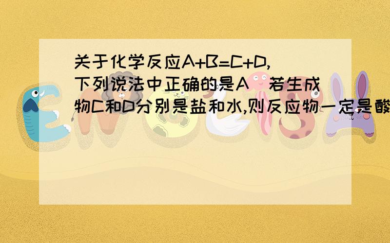 关于化学反应A+B=C+D,下列说法中正确的是A．若生成物C和D分别是盐和水,则反应物一定是酸和碱B．若C是单质、D为化合物,则A和B中一定有一种是单质,一种是化合物C．若B是酸,则C和D一定有一种