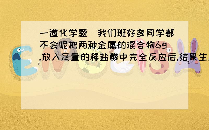 一道化学题（我们班好多同学都不会呢把两种金属的混合物6g,放入足量的稀盐酸中完全反应后,结果生成0.2g氢气,则混合物的成分不可能是：A、Fe和Cu     B、Mg和Fe      C、Zn和Fe     D、Al和Cu说下