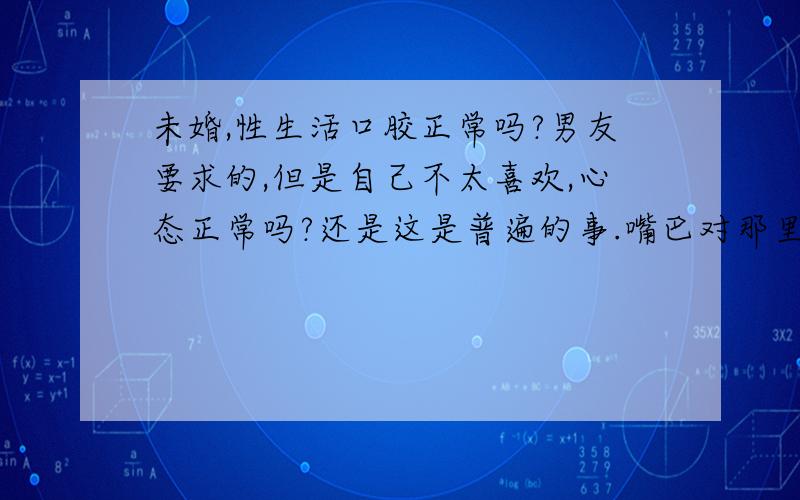 未婚,性生活口胶正常吗?男友要求的,但是自己不太喜欢,心态正常吗?还是这是普遍的事.嘴巴对那里,有点感觉不太对味啊,哭.